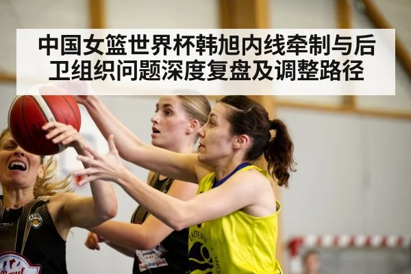 中国女篮世界杯韩旭内线牵制与后卫组织问题深度复盘及调整路径